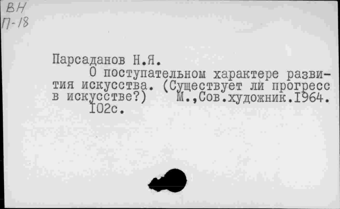 ﻿Парсаданов Н.Я.
О поступательном характере развития искусства. (Существует ли прогресс в искусстве?) м.,Сов.художник.1964.